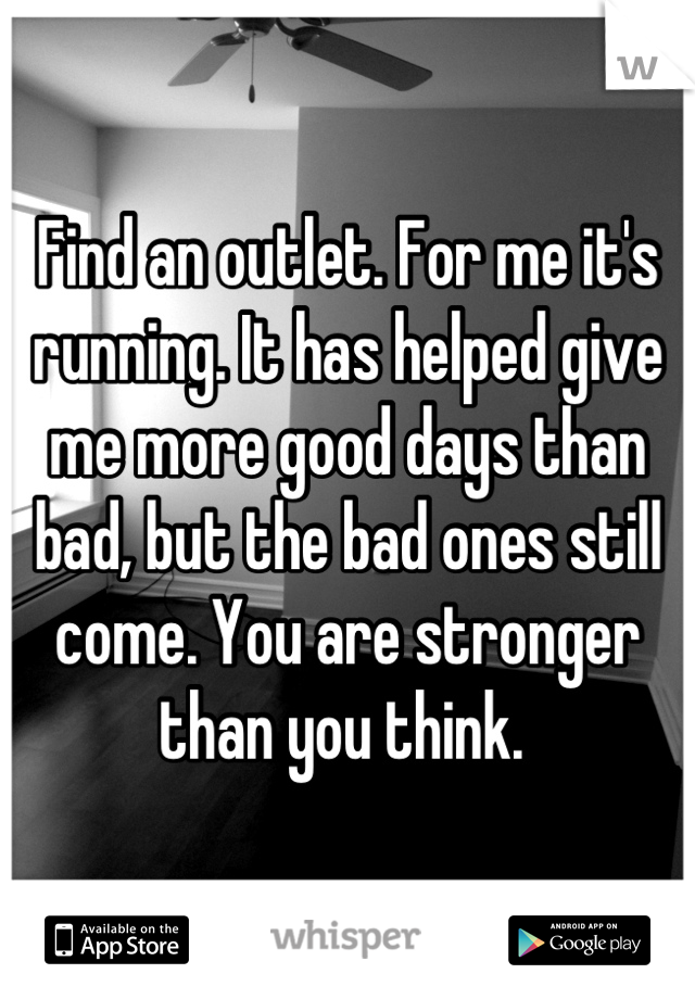 Find an outlet. For me it's running. It has helped give me more good days than bad, but the bad ones still come. You are stronger than you think. 