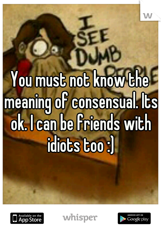 You must not know the meaning of consensual. Its ok. I can be friends with idiots too :)