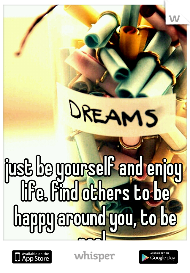 just be yourself and enjoy life. find others to be happy around you, to be real. 