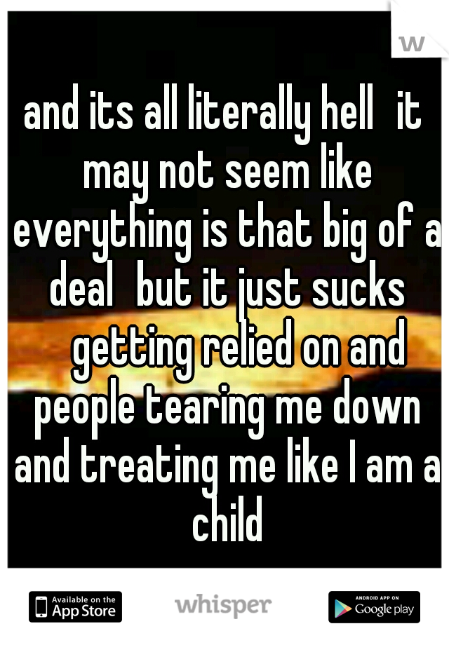 and its all literally hell
it may not seem like everything is that big of a deal
but it just sucks 
getting relied on and people tearing me down and treating me like I am a child