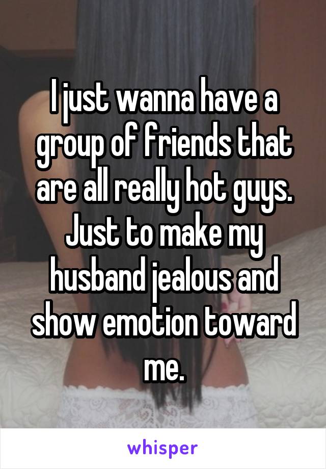 I just wanna have a group of friends that are all really hot guys. Just to make my husband jealous and show emotion toward me.