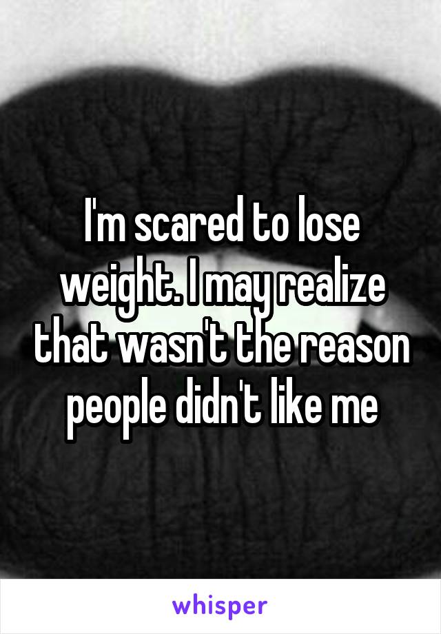 I'm scared to lose weight. I may realize that wasn't the reason people didn't like me