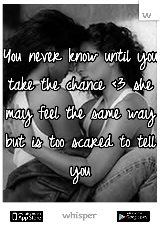 You never know until you take the chance <3 she may feel the same way but is too scared to tell you