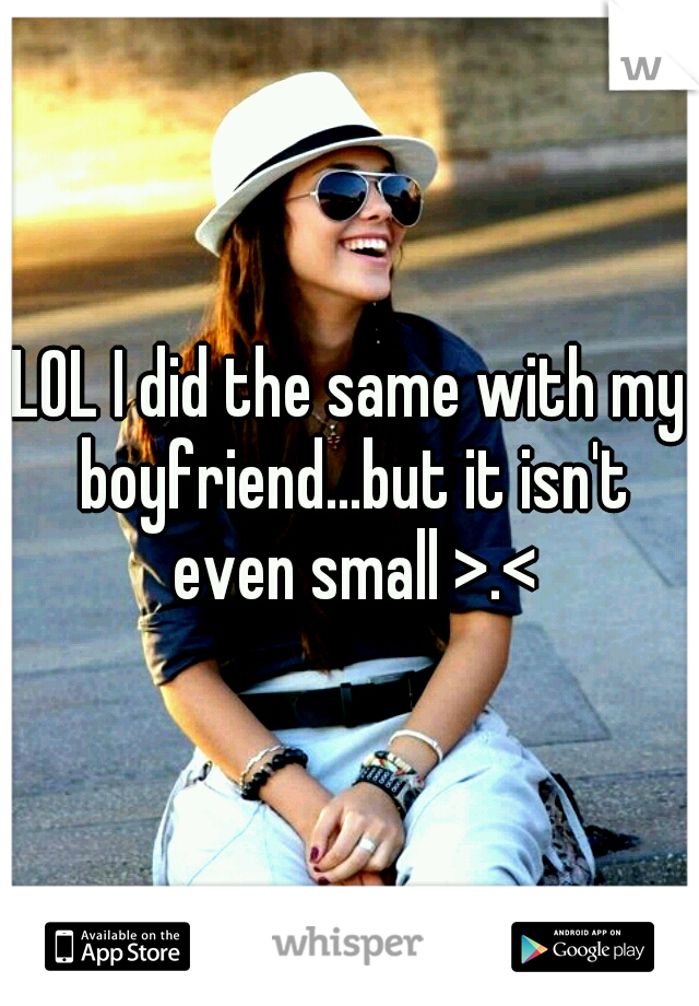LOL I did the same with my boyfriend...but it isn't even small >.<
