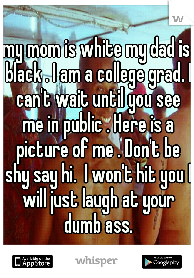 my mom is white my dad is black . I am a college grad. I can't wait until you see me in public . Here is a picture of me . Don't be shy say hi.  I won't hit you I will just laugh at your dumb ass.