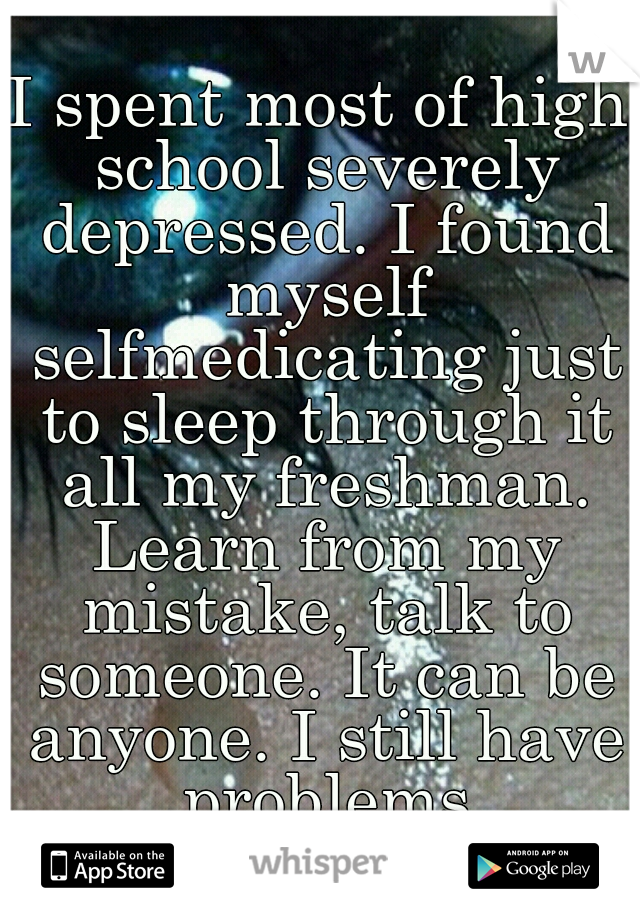 I spent most of high school severely depressed. I found myself selfmedicating just to sleep through it all my freshman. Learn from my mistake, talk to someone. It can be anyone. I still have problems