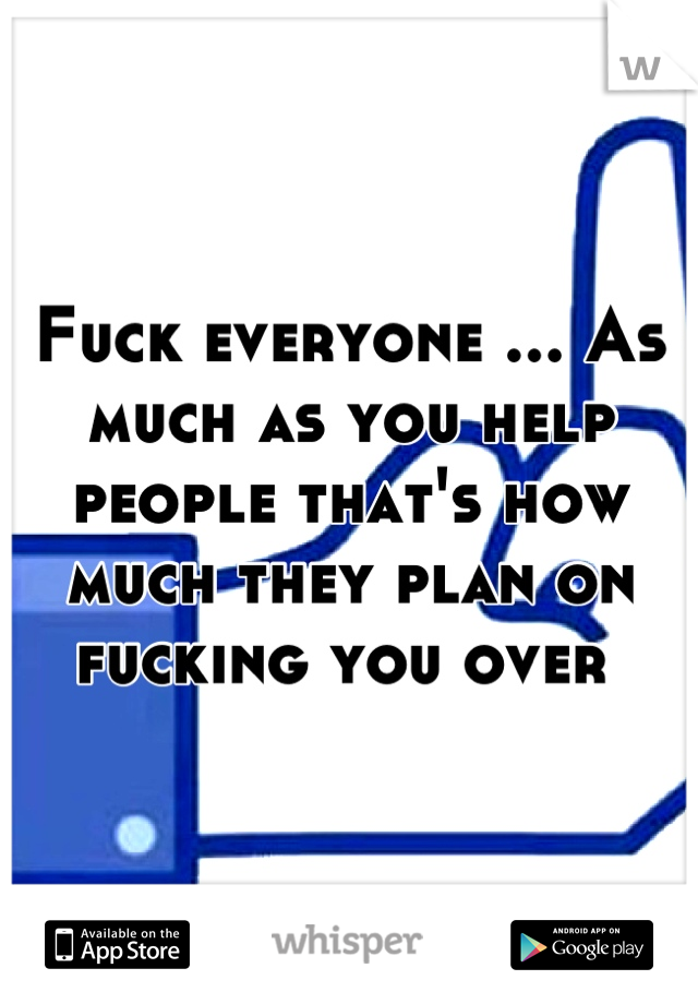 Fuck everyone ... As much as you help people that's how much they plan on fucking you over 