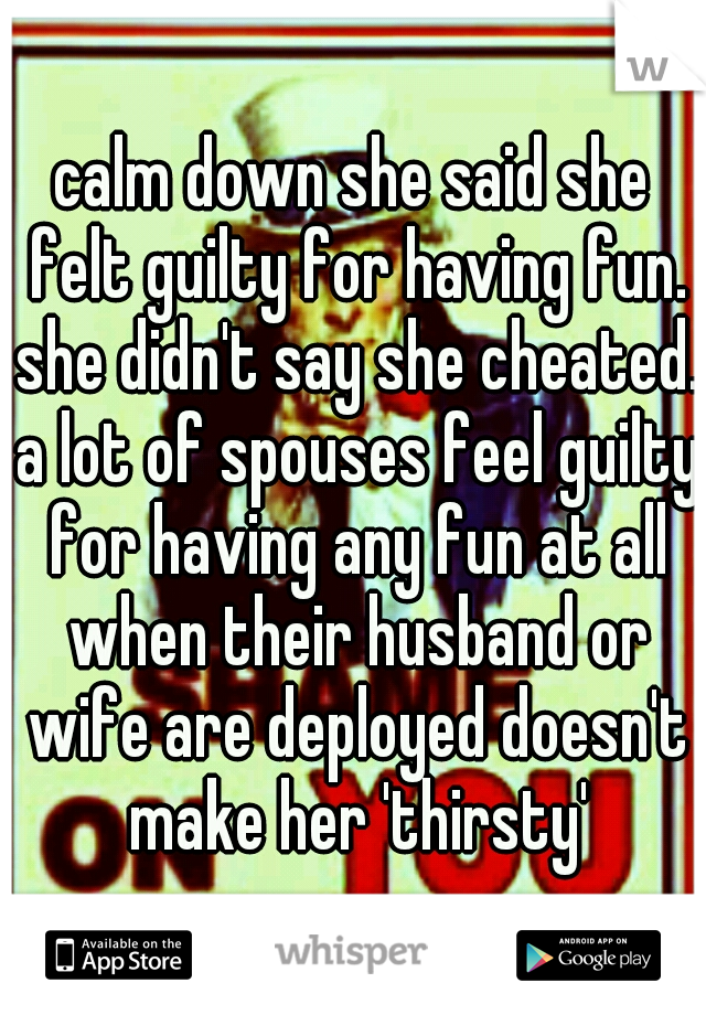 calm down she said she felt guilty for having fun. she didn't say she cheated. a lot of spouses feel guilty for having any fun at all when their husband or wife are deployed doesn't make her 'thirsty'