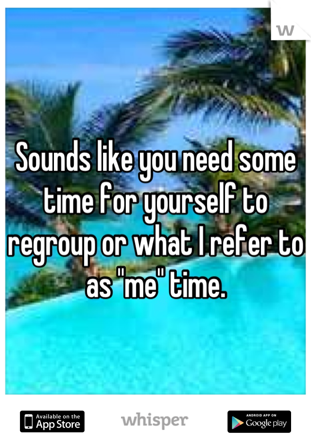 Sounds like you need some time for yourself to regroup or what I refer to as "me" time.