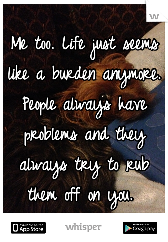 Me too. Life just seems like a burden anymore. People always have problems and they always try to rub them off on you. 