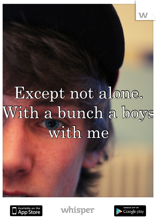 Except not alone. With a bunch a boys with me