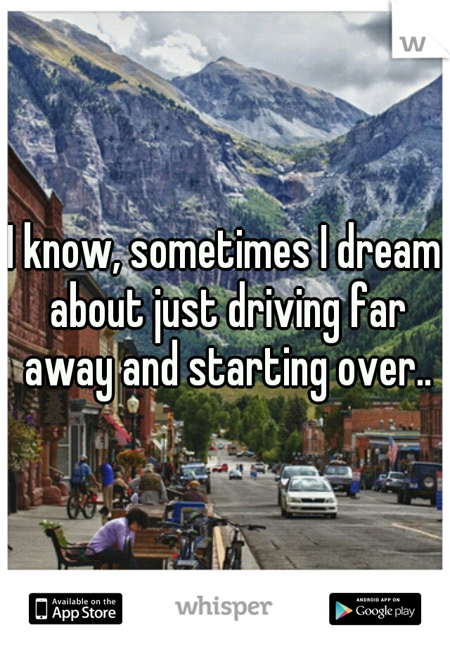 I know, sometimes I dream about just driving far away and starting over..