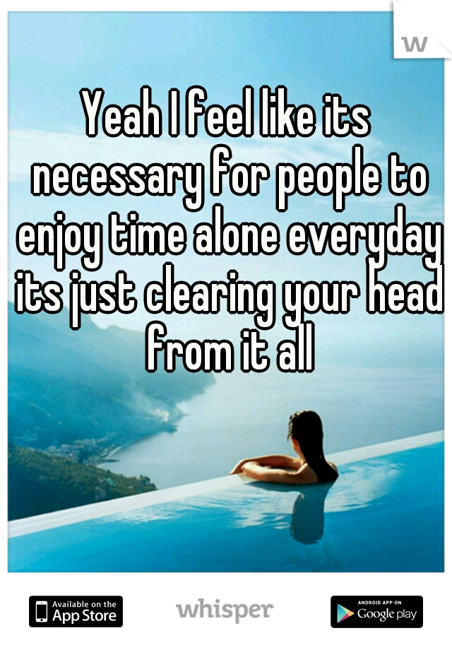 Yeah I feel like its necessary for people to enjoy time alone everyday its just clearing your head from it all