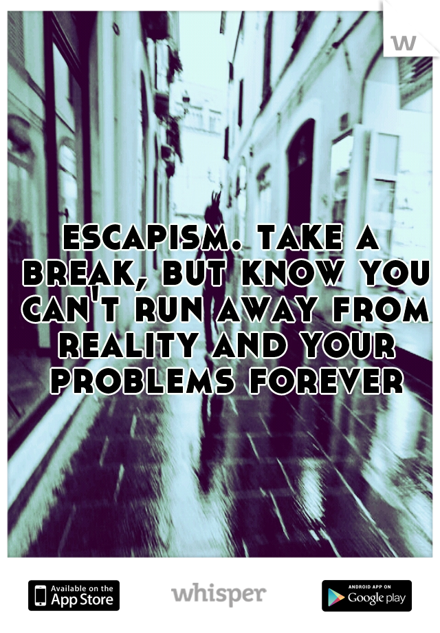 escapism. take a break, but know you can't run away from reality and your problems forever