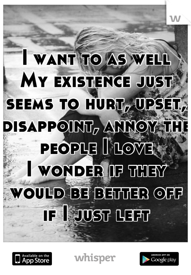 I want to as well
My existence just seems to hurt, upset, disappoint, annoy the people I love
I wonder if they would be better off if I just left
