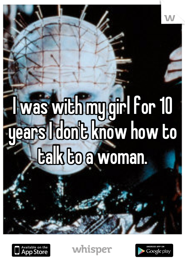 I was with my girl for 10 years I don't know how to talk to a woman.