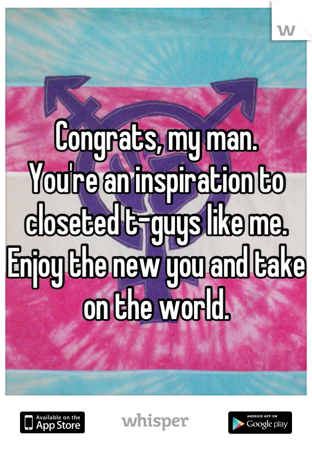 Congrats, my man. 
You're an inspiration to closeted t-guys like me.
Enjoy the new you and take on the world.