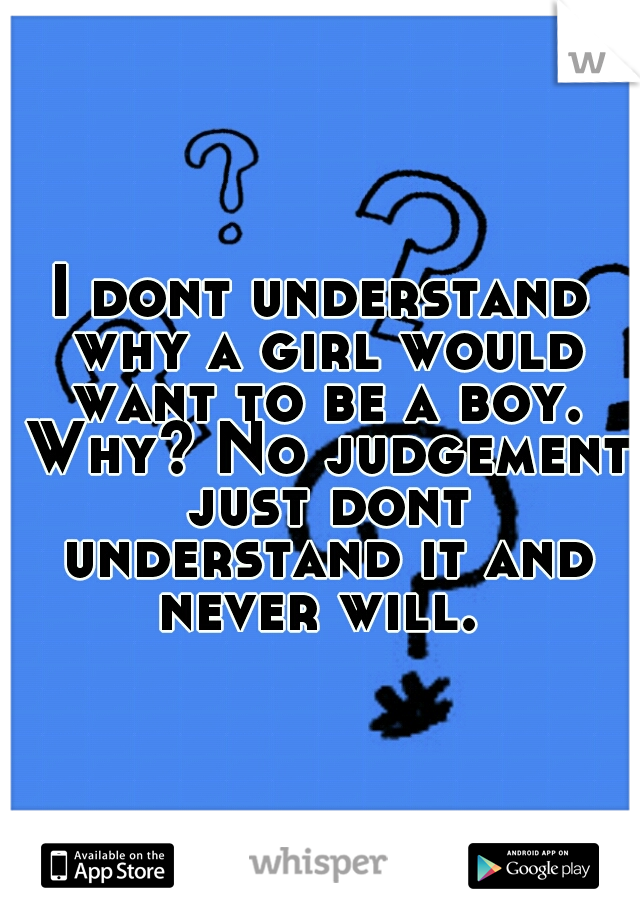 I dont understand why a girl would want to be a boy. Why? No judgement just dont understand it and never will. 