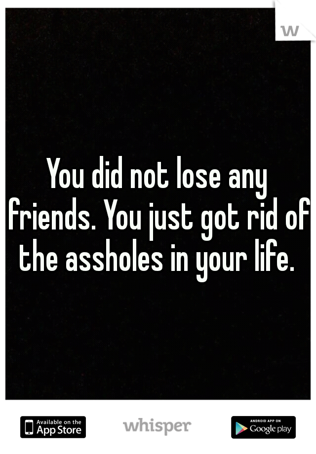 You did not lose any friends. You just got rid of the assholes in your life. 