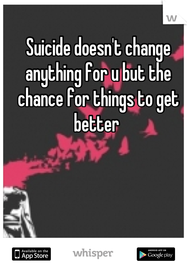 Suicide doesn't change anything for u but the chance for things to get better 