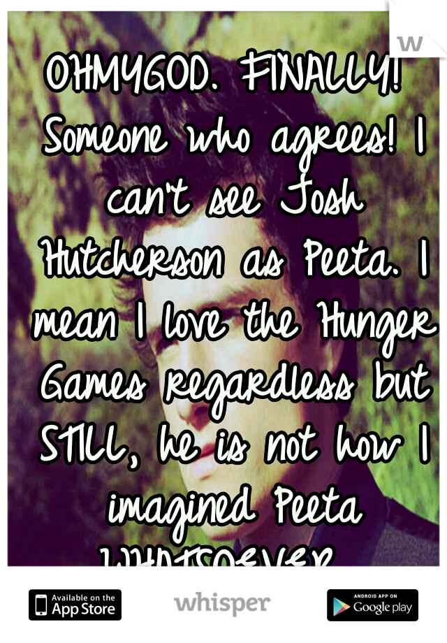 OHMYGOD. FINALLY! Someone who agrees! I can't see Josh Hutcherson as Peeta. I mean I love the Hunger Games regardless but STILL, he is not how I imagined Peeta WHATSOEVER. 