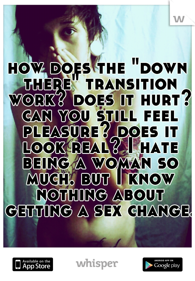 how does the "down there" transition work? does it hurt? can you still feel pleasure? does it look real? I hate being a woman so much. but I know nothing about getting a sex change. 