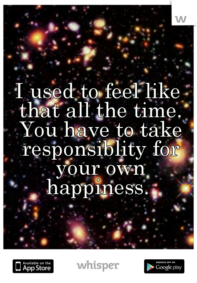 I used to feel like that all the time. You have to take responsiblity for your own happiness. 