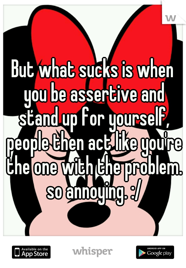 But what sucks is when you be assertive and stand up for yourself, people then act like you're the one with the problem. so annoying. :/