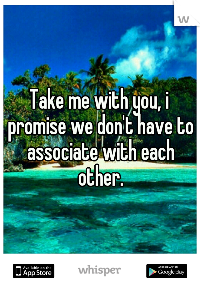 Take me with you, i promise we don't have to associate with each other.