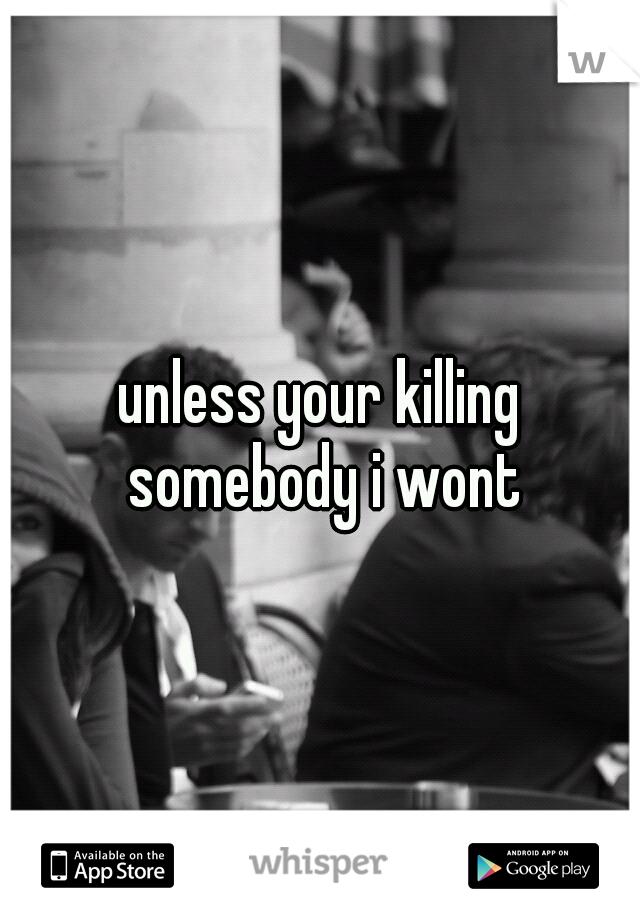 unless your killing somebody i wont