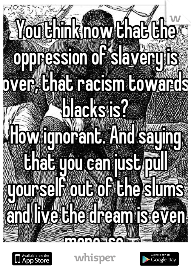 You think now that the oppression of slavery is over, that racism towards blacks is? 
How ignorant. And saying that you can just pull yourself out of the slums and live the dream is even more  so.