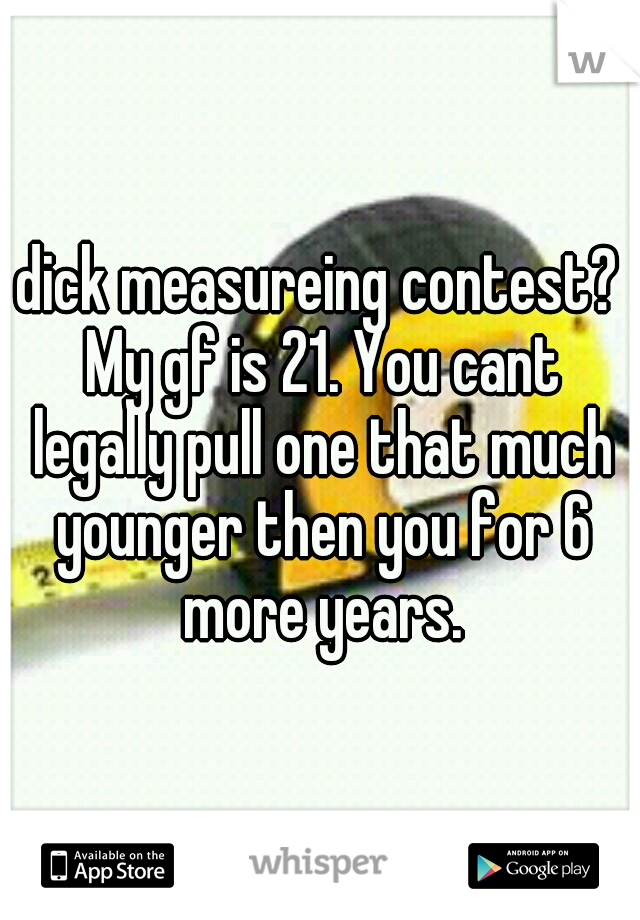 dick measureing contest? My gf is 21. You cant legally pull one that much younger then you for 6 more years.