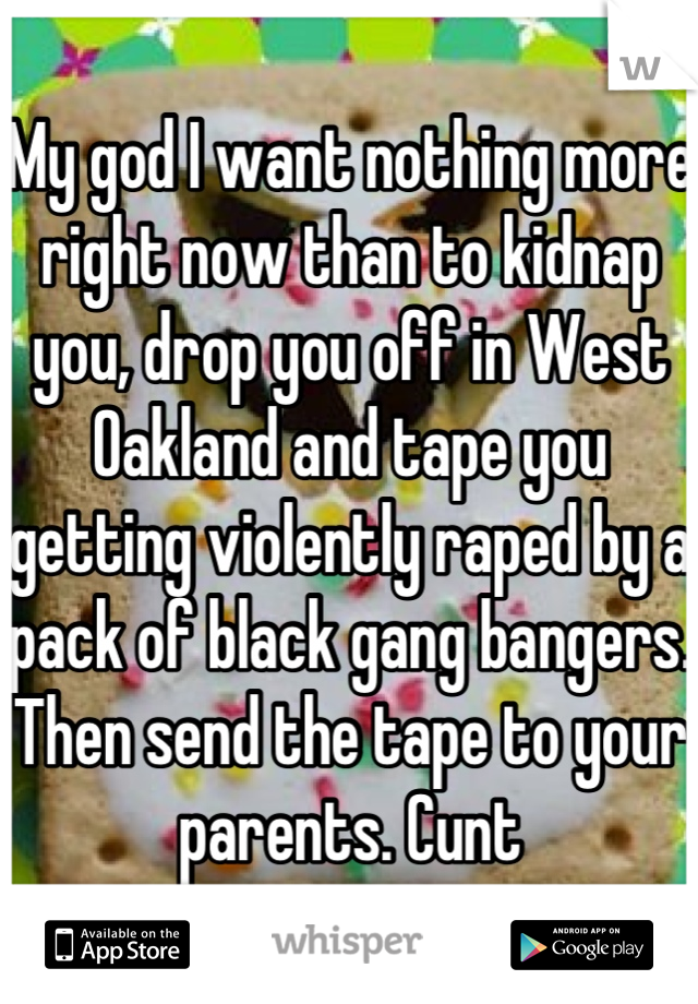 My god I want nothing more right now than to kidnap you, drop you off in West Oakland and tape you getting violently raped by a pack of black gang bangers. Then send the tape to your parents. Cunt