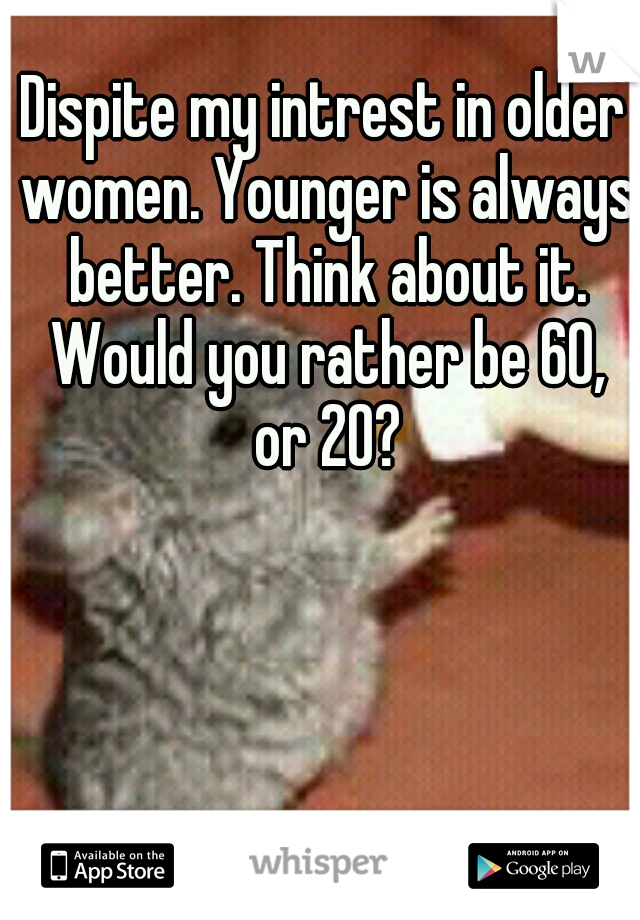 Dispite my intrest in older women. Younger is always better. Think about it. Would you rather be 60, or 20?