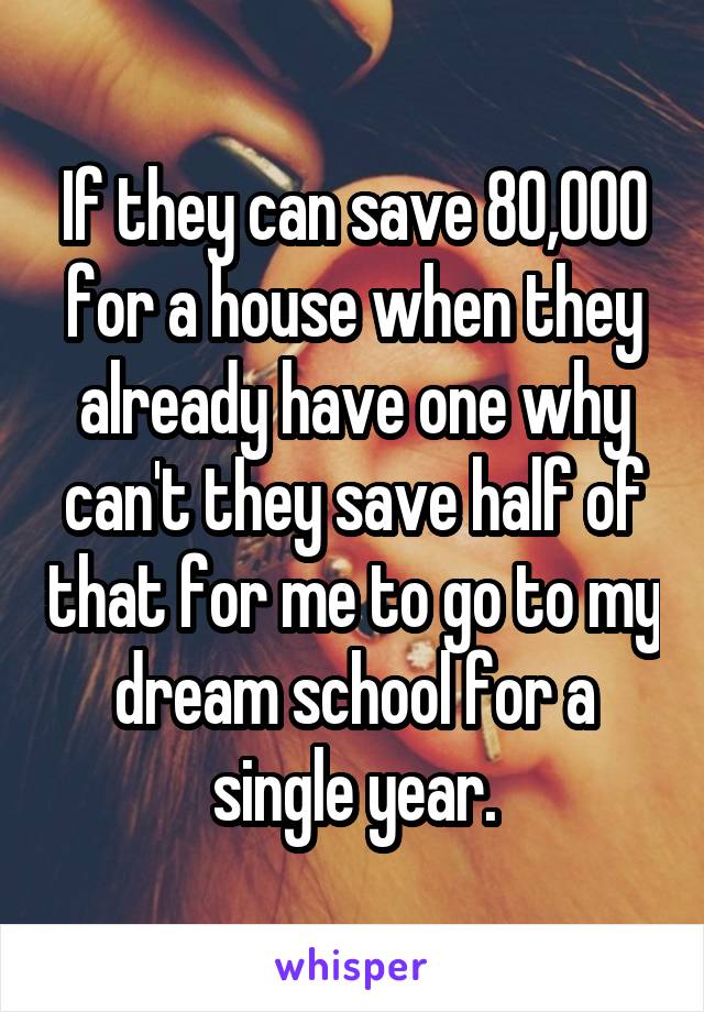 If they can save 80,000 for a house when they already have one why can't they save half of that for me to go to my dream school for a single year.