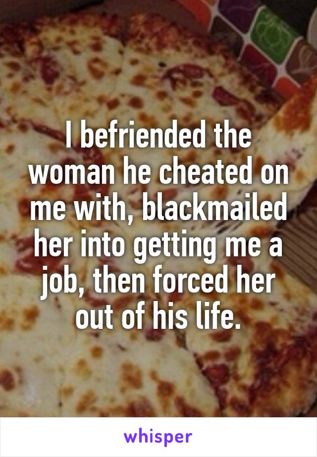 I befriended the woman he cheated on me with, blackmailed her into getting me a job, then forced her out of his life.