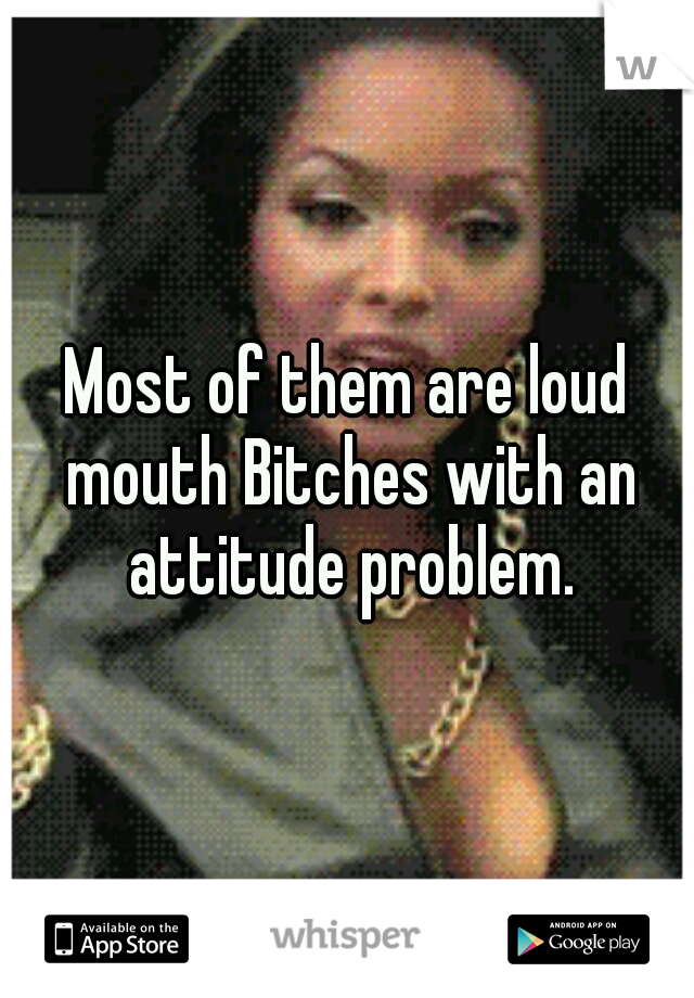 Most of them are loud mouth Bitches with an attitude problem.