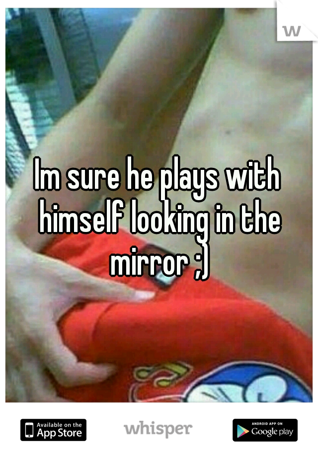Im sure he plays with himself looking in the mirror ;)