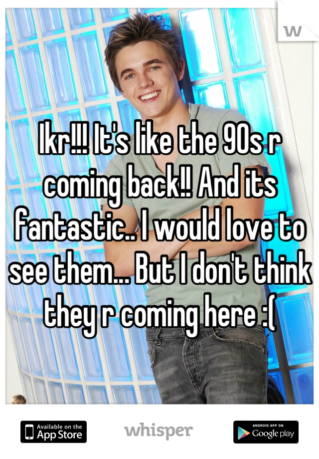 Ikr!!! It's like the 90s r coming back!! And its fantastic.. I would love to see them... But I don't think they r coming here :(