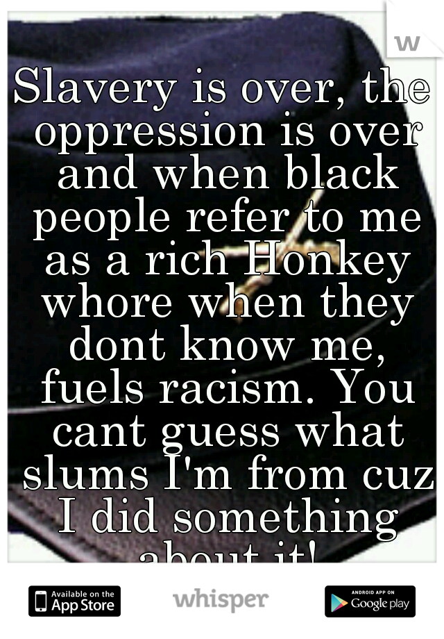 Slavery is over, the oppression is over and when black people refer to me as a rich Honkey whore when they dont know me, fuels racism. You cant guess what slums I'm from cuz I did something about it!