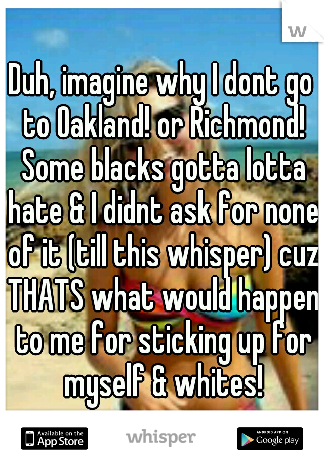 Duh, imagine why I dont go to Oakland! or Richmond! Some blacks gotta lotta hate & I didnt ask for none of it (till this whisper) cuz THATS what would happen to me for sticking up for myself & whites!
