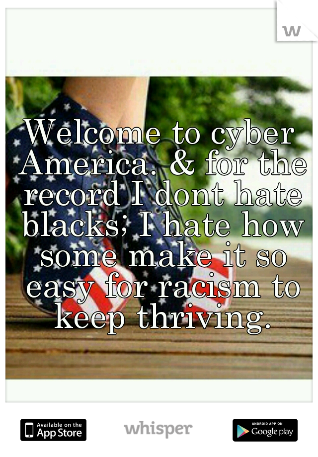 Welcome to cyber America. & for the record I dont hate blacks; I hate how some make it so easy for racism to keep thriving.