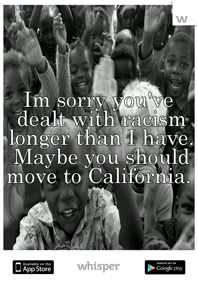 Im sorry you've dealt with racism longer than I have. Maybe you should move to California. 