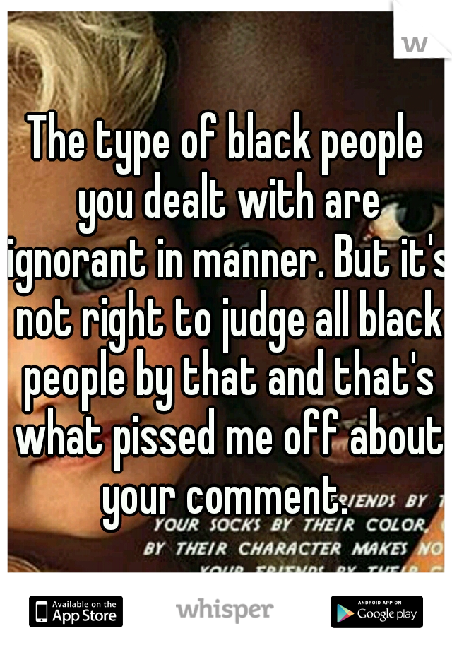 The type of black people you dealt with are ignorant in manner. But it's not right to judge all black people by that and that's what pissed me off about your comment. 