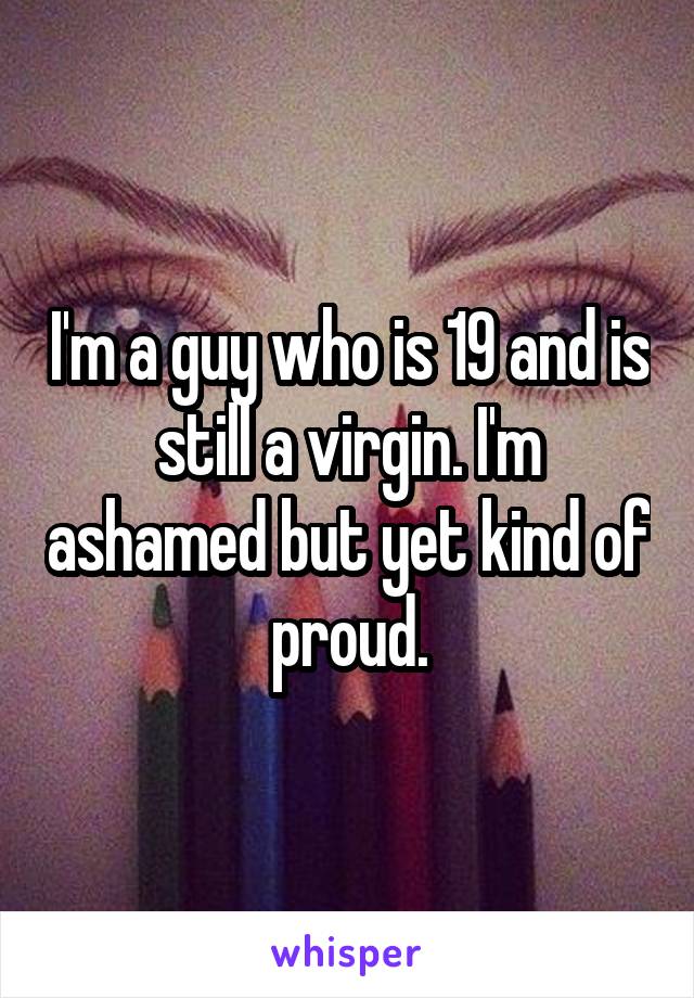 I'm a guy who is 19 and is still a virgin. I'm ashamed but yet kind of proud.