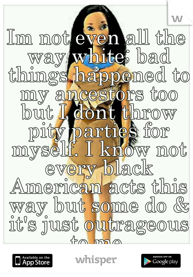 Im not even all the way white; bad things happened to my ancestors too but I dont throw pity parties for myself. I know not every black American acts this way but some do & it's just outrageous to me.