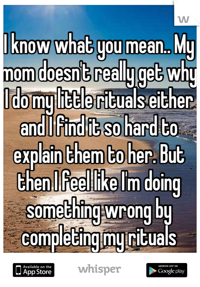 I know what you mean.. My mom doesn't really get why I do my little rituals either and I find it so hard to explain them to her. But then I feel like I'm doing something wrong by completing my rituals