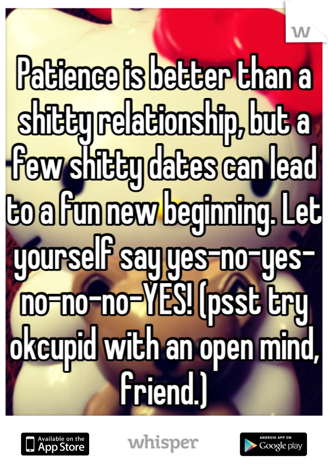 Patience is better than a shitty relationship, but a few shitty dates can lead to a fun new beginning. Let
yourself say yes-no-yes-no-no-no-YES! (psst try okcupid with an open mind, friend.)