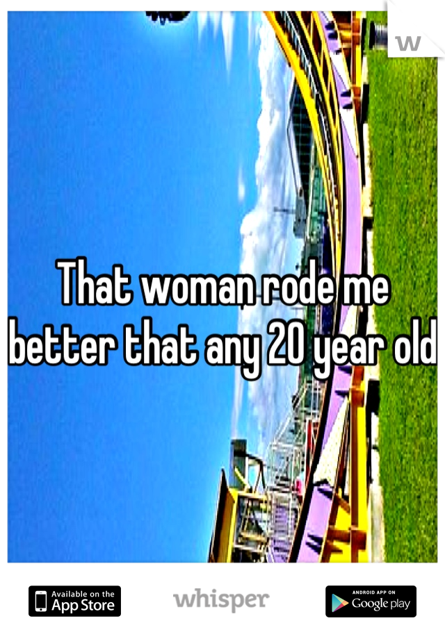 That woman rode me better that any 20 year old  