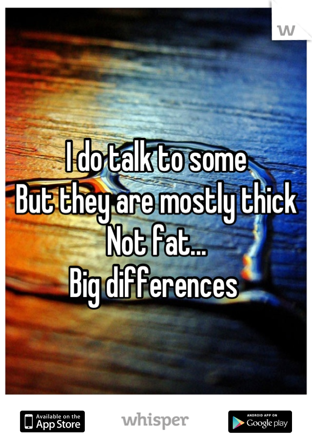 I do talk to some
But they are mostly thick
Not fat...
Big differences 
